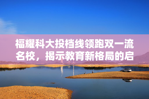 福耀科大投档线领跑双一流名校，揭示教育新格局的启示