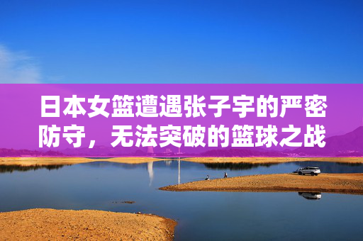日本女篮遭遇张子宇的严密防守，无法突破的篮球之战
