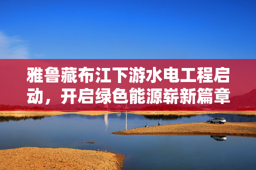 雅鲁藏布江下游水电工程启动，开启绿色能源崭新篇章