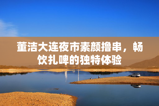 董洁大连夜市素颜撸串，畅饮扎啤的独特体验