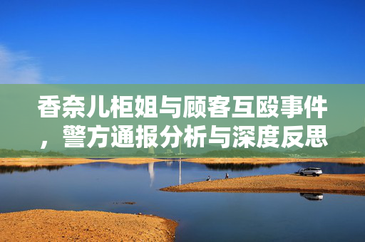 香奈儿柜姐与顾客互殴事件，警方通报分析与深度反思