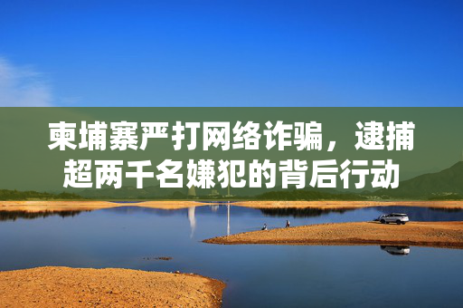 柬埔寨严打网络诈骗，逮捕超两千名嫌犯的背后行动