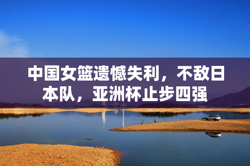 中国女篮遗憾失利，不敌日本队，亚洲杯止步四强