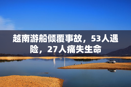 越南游船倾覆事故，53人遇险，27人痛失生命
