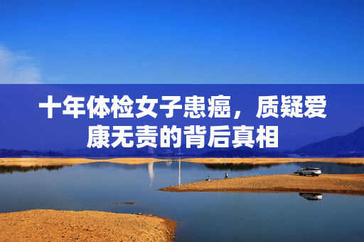 十年体检女子患癌，质疑爱康无责的背后真相