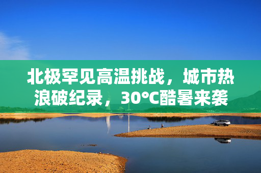 北极罕见高温挑战，城市热浪破纪录，30℃酷暑来袭