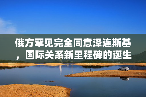 俄方罕见完全同意泽连斯基，国际关系新里程碑的诞生
