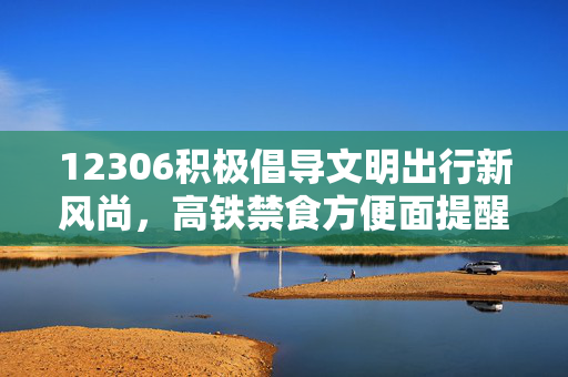 12306积极倡导文明出行新风尚，高铁禁食方便面提醒响应积极