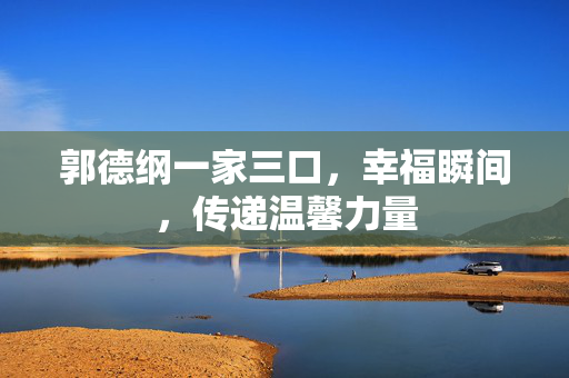 郭德纲一家三口，幸福瞬间，传递温馨力量