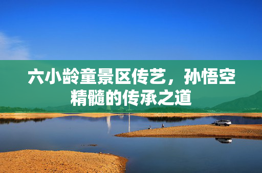 六小龄童景区传艺，孙悟空精髓的传承之道