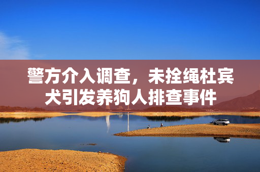 警方介入调查，未拴绳杜宾犬引发养狗人排查事件