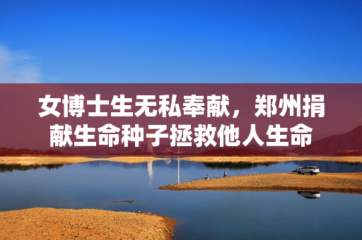 女博士生无私奉献，郑州捐献生命种子拯救他人生命