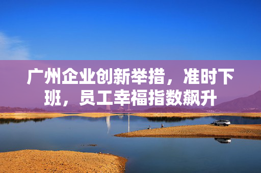 广州企业创新举措，准时下班，员工幸福指数飙升