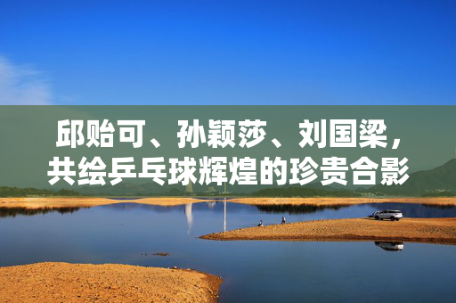 邱贻可、孙颖莎、刘国梁，共绘乒乓球辉煌的珍贵合影