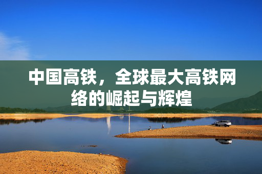 中国高铁，全球最大高铁网络的崛起与辉煌