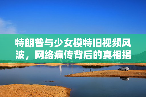 特朗普与少女模特旧视频风波，网络疯传背后的真相揭秘