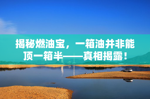 揭秘燃油宝，一箱油并非能顶一箱半——真相揭露！