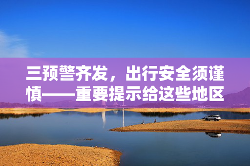 三预警齐发，出行安全须谨慎——重要提示给这些地区居民及游客