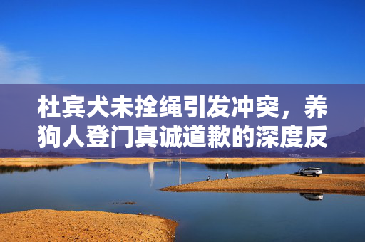 杜宾犬未拴绳引发冲突，养狗人登门真诚道歉的深度反思