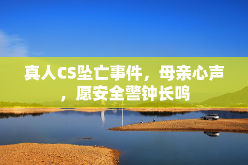 真人CS坠亡事件，母亲心声，愿安全警钟长鸣