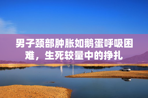 男子颈部肿胀如鹅蛋呼吸困难，生死较量中的挣扎