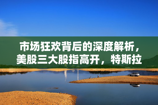 市场狂欢背后的深度解析，美股三大股指高开，特斯拉涨超7%