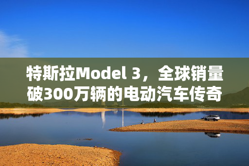 特斯拉Model 3，全球销量破300万辆的电动汽车传奇