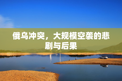 俄乌冲突，大规模空袭的悲剧与后果