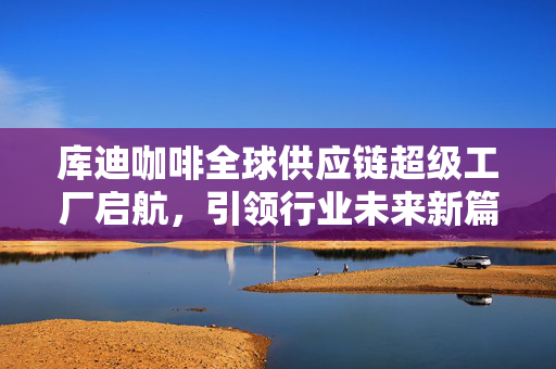 库迪咖啡全球供应链超级工厂启航，引领行业未来新篇章