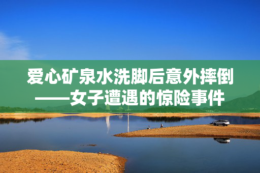 爱心矿泉水洗脚后意外摔倒——女子遭遇的惊险事件