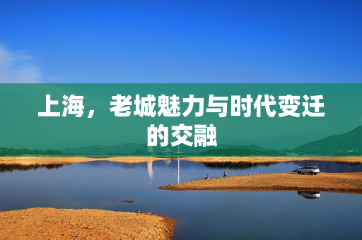 上海，老城魅力与时代变迁的交融