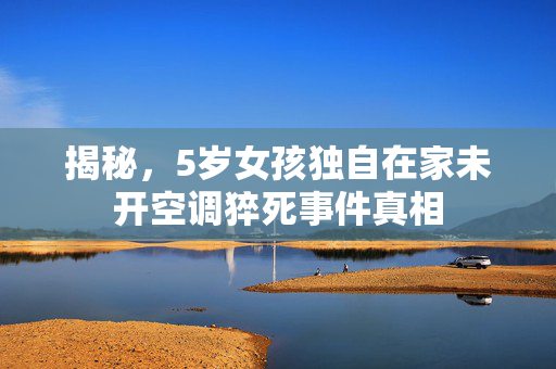 揭秘，5岁女孩独自在家未开空调猝死事件真相