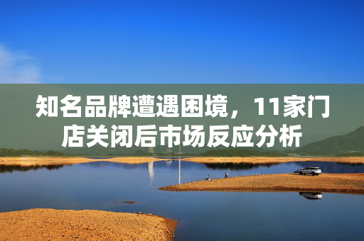 知名品牌遭遇困境，11家门店关闭后市场反应分析