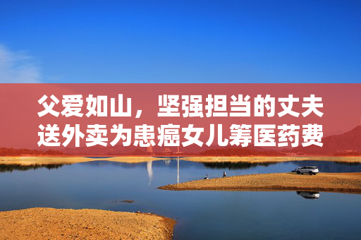 父爱如山，坚强担当的丈夫送外卖为患癌女儿筹医药费