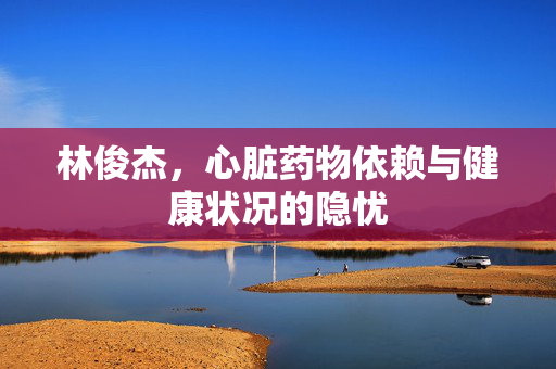 林俊杰，心脏药物依赖与健康状况的隐忧