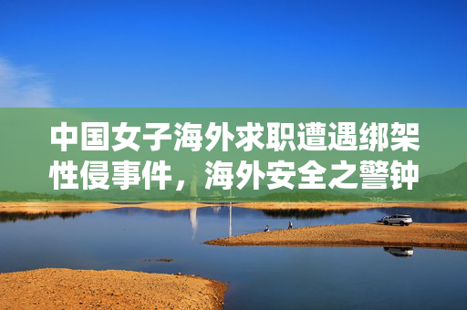 中国女子海外求职遭遇绑架性侵事件，海外安全之警钟长鸣
