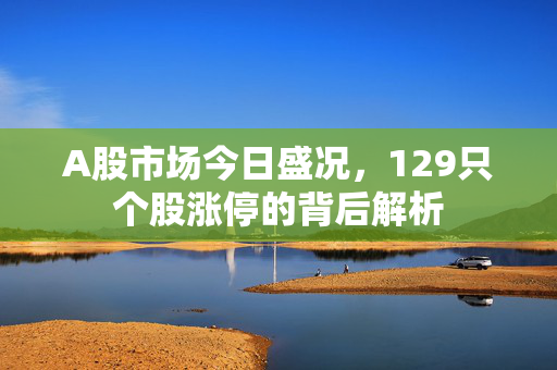 A股市场今日盛况，129只个股涨停的背后解析