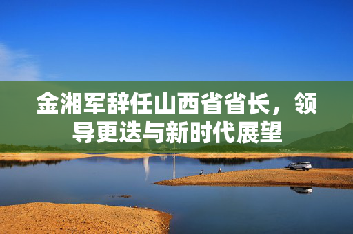 金湘军辞任山西省省长，领导更迭与新时代展望