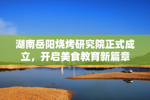 湖南岳阳烧烤研究院正式成立，开启美食教育新篇章