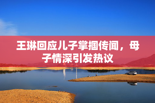 王琳回应儿子掌掴传闻，母子情深引发热议