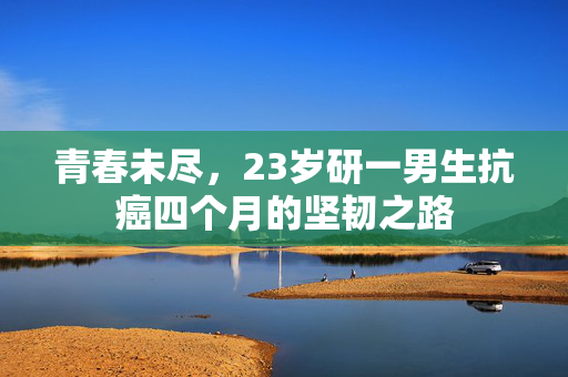 青春未尽，23岁研一男生抗癌四个月的坚韧之路