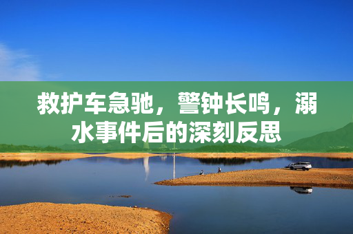 救护车急驰，警钟长鸣，溺水事件后的深刻反思