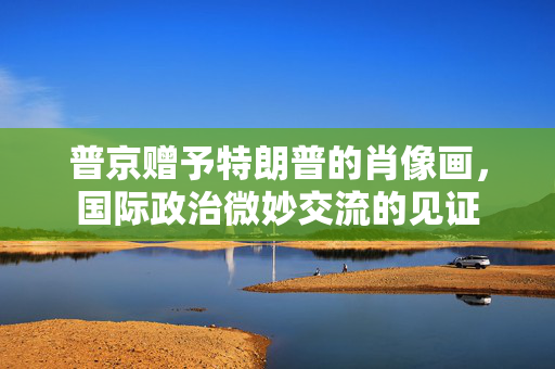 普京赠予特朗普的肖像画，国际政治微妙交流的见证