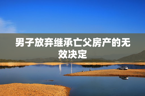 男子放弃继承亡父房产的无效决定