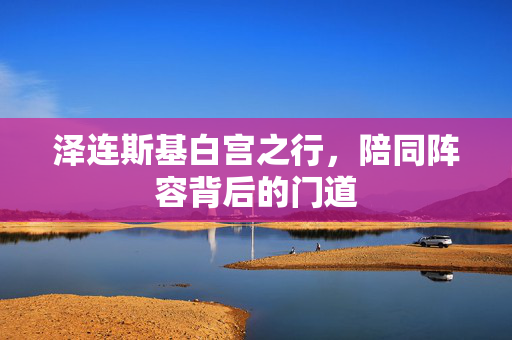 泽连斯基白宫之行，陪同阵容背后的门道