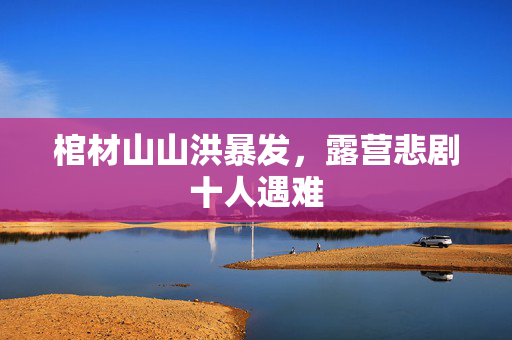 棺材山山洪暴发，露营悲剧十人遇难