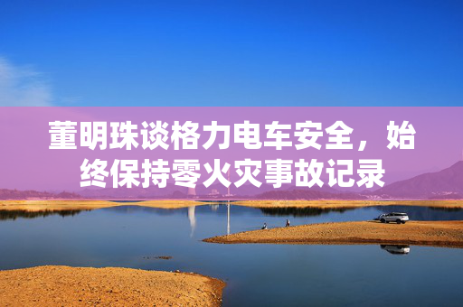 董明珠谈格力电车安全，始终保持零火灾事故记录