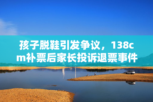 孩子脱鞋引发争议，138cm补票后家长投诉退票事件