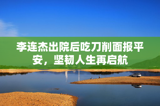 李连杰出院后吃刀削面报平安，坚韧人生再启航