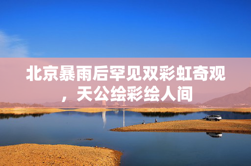 北京暴雨后罕见双彩虹奇观，天公绘彩绘人间